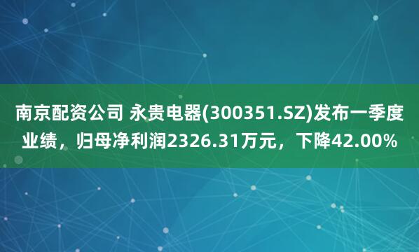 南京配资公司 永贵电器(300351.SZ)发布一季度业绩，归母净利润2326.31万元，下降42.00%