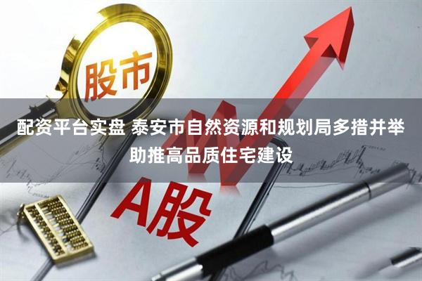 配资平台实盘 泰安市自然资源和规划局多措并举助推高品质住宅建设