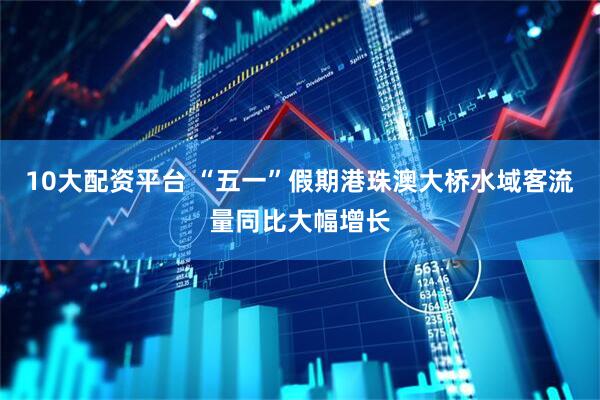 10大配资平台 “五一”假期港珠澳大桥水域客流量同比大幅增长