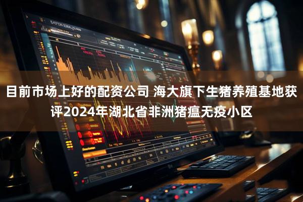 目前市场上好的配资公司 海大旗下生猪养殖基地获评2024年湖北省非洲猪瘟无疫小区