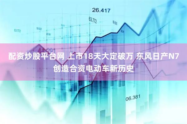 配资炒股平台网 上市18天大定破万 东风日产N7创造合资电动车新历史