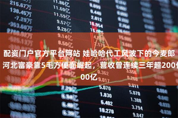 配资门户官方平台网站 娃哈哈代工风波下的今麦郎：河北富豪靠5毛方便面崛起，营收曾连续三年超200亿