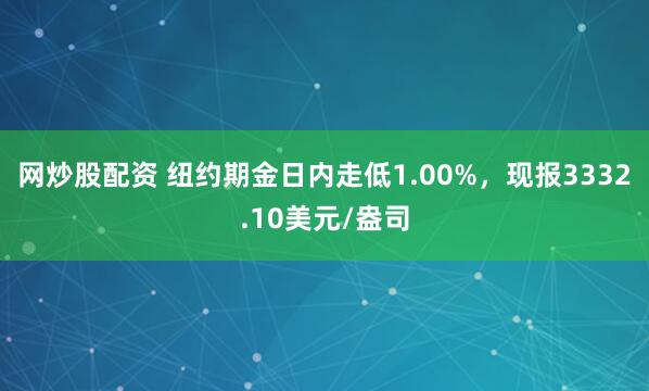 网炒股配资 纽约期金日内走低1.00%，现报3332.10美元/盎司