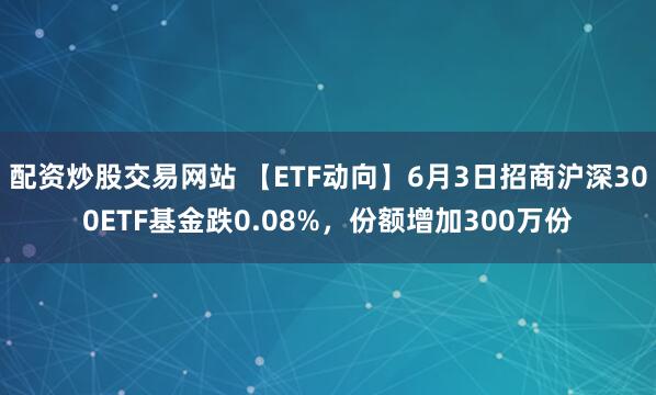 配资炒股交易网站 【ETF动向】6月3日招商沪深300ETF基金跌0.08%，份额增加300万份