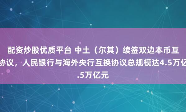 配资炒股优质平台 中土（尔其）续签双边本币互换协议，人民银行与海外央行互换协议总规模达4.5万亿元