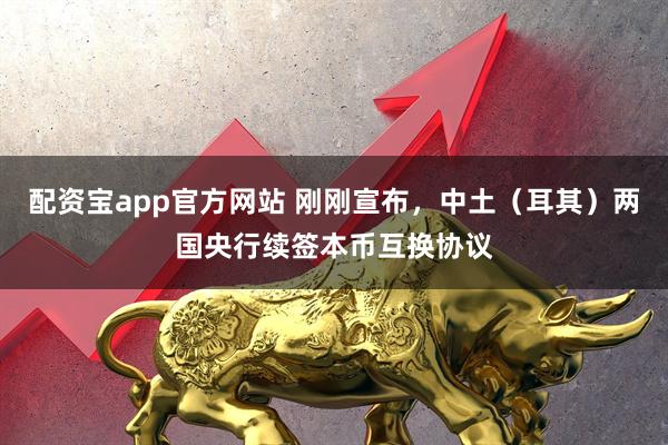 配资宝app官方网站 刚刚宣布，中土（耳其）两国央行续签本币互换协议
