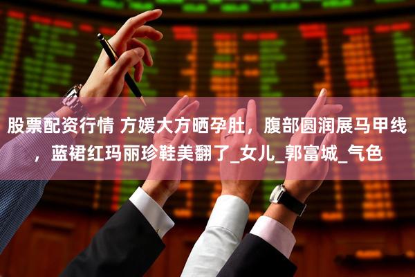 股票配资行情 方媛大方晒孕肚，腹部圆润展马甲线，蓝裙红玛丽珍鞋美翻了_女儿_郭富城_气色