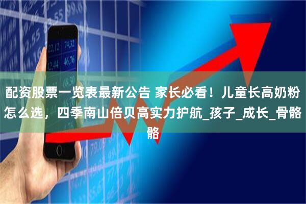 配资股票一览表最新公告 家长必看！儿童长高奶粉怎么选，四季南山倍贝高实力护航_孩子_成长_骨骼