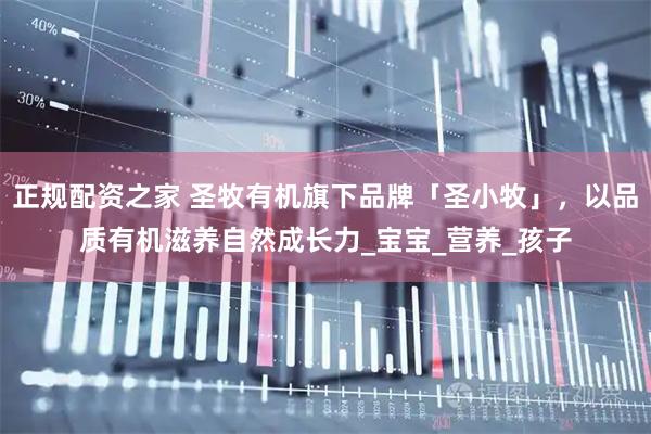 正规配资之家 圣牧有机旗下品牌「圣小牧」，以品质有机滋养自然成长力_宝宝_营养_孩子