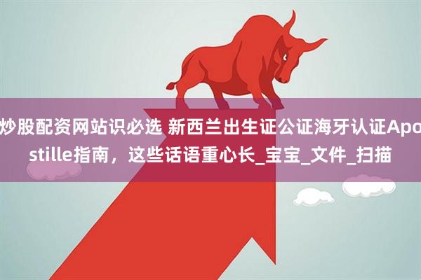 炒股配资网站识必选 新西兰出生证公证海牙认证Apostille指南，这些话语重心长_宝宝_文件_扫描