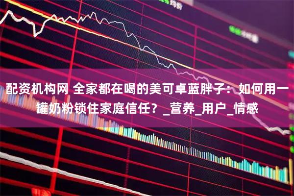 配资机构网 全家都在喝的美可卓蓝胖子：如何用一罐奶粉锁住家庭信任？_营养_用户_情感