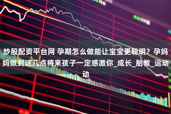 炒股配资平台网 孕期怎么做能让宝宝更聪明？孕妈妈做到这几点将来孩子一定感激你_成长_胎教_运动