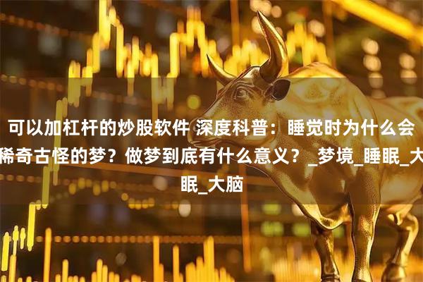 可以加杠杆的炒股软件 深度科普：睡觉时为什么会做稀奇古怪的梦？做梦到底有什么意义？_梦境_睡眠_大脑