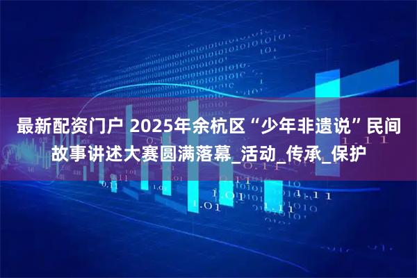 最新配资门户 2025年余杭区“少年非遗说”民间故事讲述大赛圆满落幕_活动_传承_保护