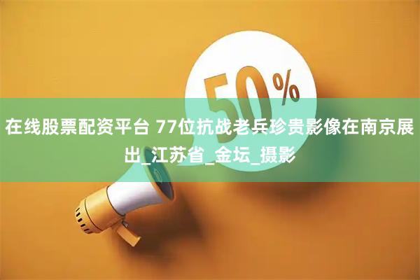 在线股票配资平台 77位抗战老兵珍贵影像在南京展出_江苏省_金坛_摄影