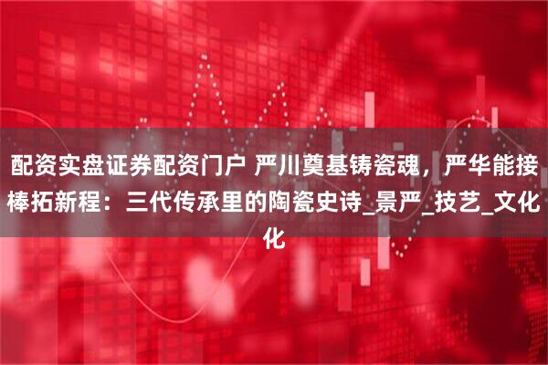 配资实盘证券配资门户 严川奠基铸瓷魂，严华能接棒拓新程：三代传承里的陶瓷史诗_景严_技艺_文化
