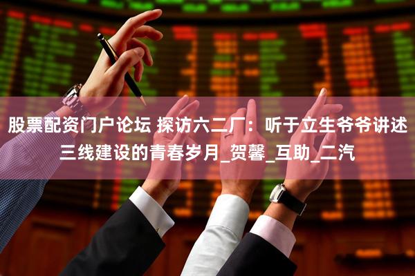 股票配资门户论坛 探访六二厂：听于立生爷爷讲述三线建设的青春岁月_贺馨_互助_二汽