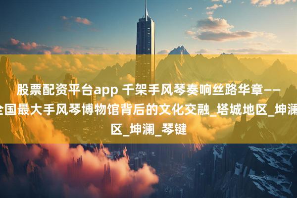 股票配资平台app 千架手风琴奏响丝路华章——探访全国最大手风琴博物馆背后的文化交融_塔城地区_坤澜_琴键