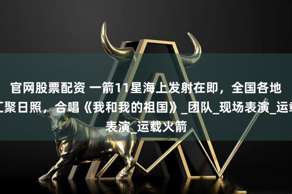 官网股票配资 一箭11星海上发射在即，全国各地游客汇聚日照，合唱《我和我的祖国》_团队_现场表演_运载火箭