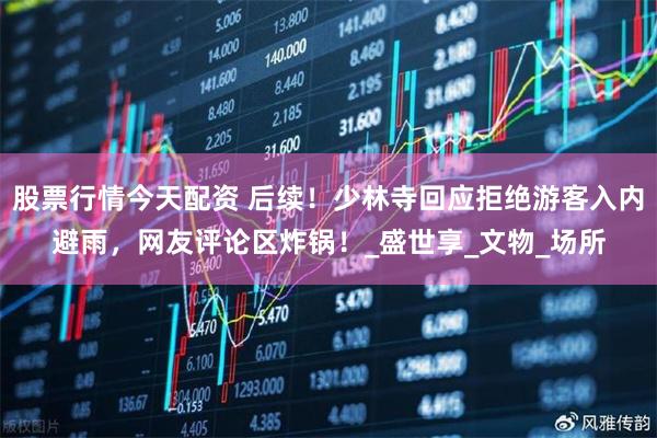 股票行情今天配资 后续！少林寺回应拒绝游客入内避雨，网友评论区炸锅！_盛世享_文物_场所