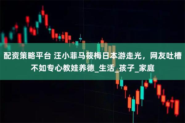 配资策略平台 汪小菲马筱梅日本游走光，网友吐槽不如专心教娃养德_生活_孩子_家庭