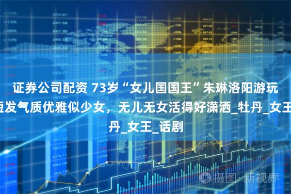 证券公司配资 73岁“女儿国国王”朱琳洛阳游玩，留短发气质优雅似少女，无儿无女活得好潇洒_牡丹_女王_话剧