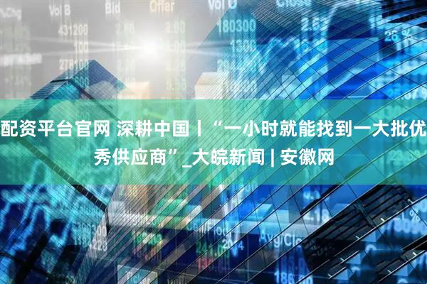 配资平台官网 深耕中国丨“一小时就能找到一大批优秀供应商”_大皖新闻 | 安徽网