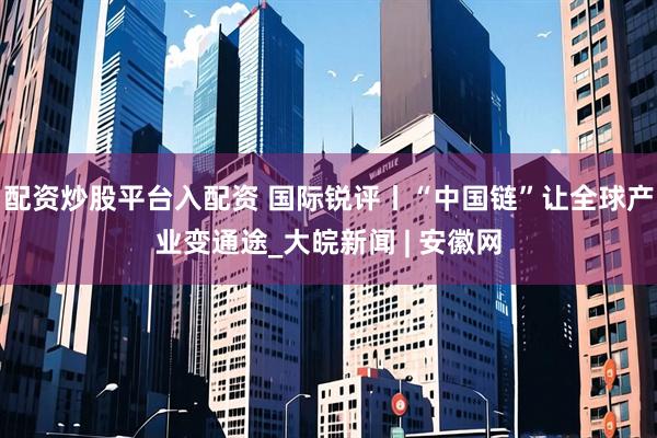 配资炒股平台入配资 国际锐评丨“中国链”让全球产业变通途_大皖新闻 | 安徽网
