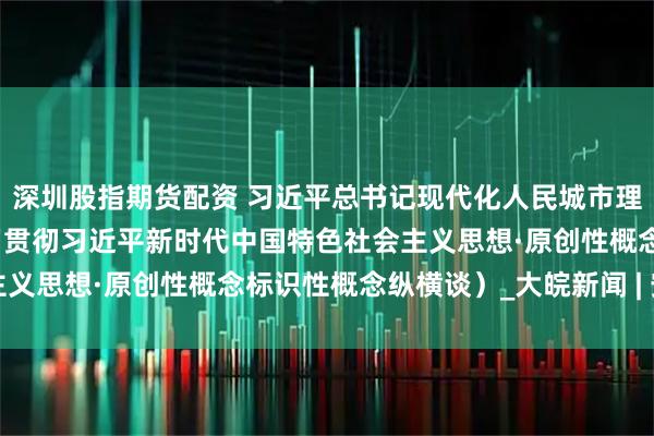 深圳股指期货配资 习近平总书记现代化人民城市理论原创性贡献（深入学习贯彻习近平新时代中国特色社会主义思想·原创性概念标识性概念纵横谈）_大皖新闻 | 安徽网
