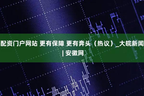 配资门户网站 更有保障 更有奔头（热议）_大皖新闻 | 安徽网