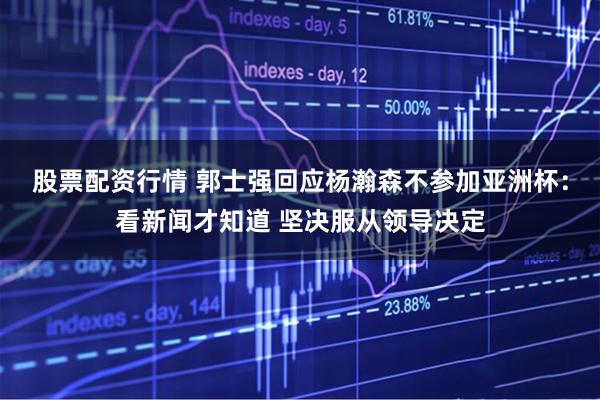 股票配资行情 郭士强回应杨瀚森不参加亚洲杯：看新闻才知道 坚决服从领导决定