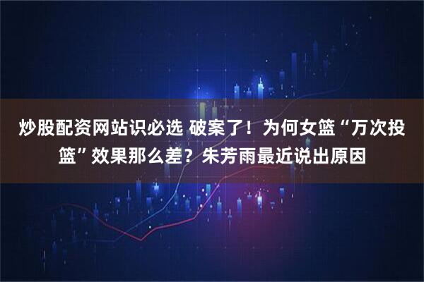 炒股配资网站识必选 破案了！为何女篮“万次投篮”效果那么差？朱芳雨最近说出原因