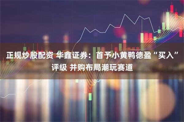正规炒股配资 华鑫证券：首予小黄鸭德盈“买入”评级 并购布局潮玩赛道