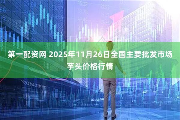 第一配资网 2025年11月26日全国主要批发市场芋头价格行情