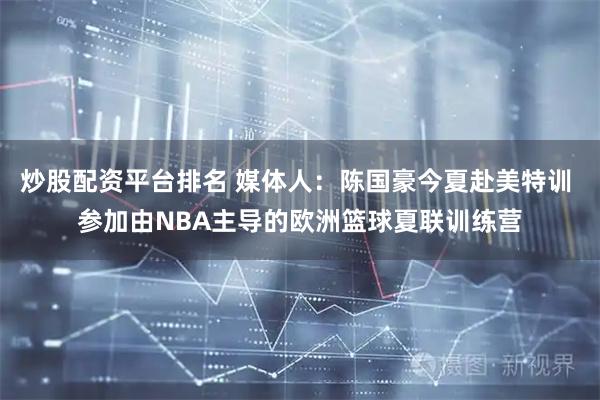 炒股配资平台排名 媒体人：陈国豪今夏赴美特训 参加由NBA主导的欧洲篮球夏联训练营